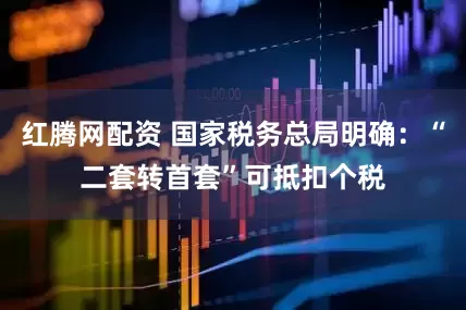 红腾网配资 国家税务总局明确：“二套转首套”可抵扣个税