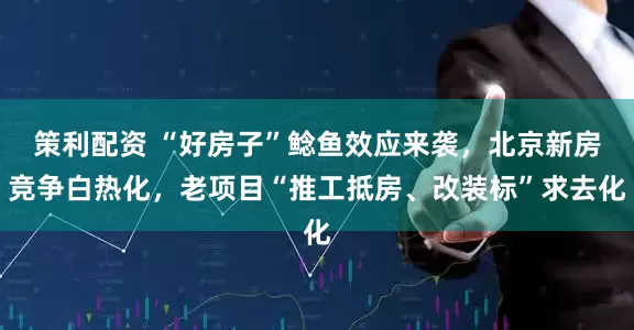 策利配资 “好房子”鲶鱼效应来袭，北京新房竞争白热化，老项目“推工抵房、改装标”求去化