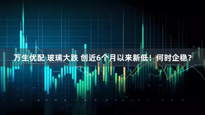 万生优配 玻璃大跌 创近6个月以来新低！何时企稳？