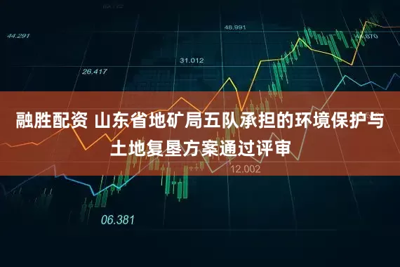 融胜配资 山东省地矿局五队承担的环境保护与土地复垦方案通过评审