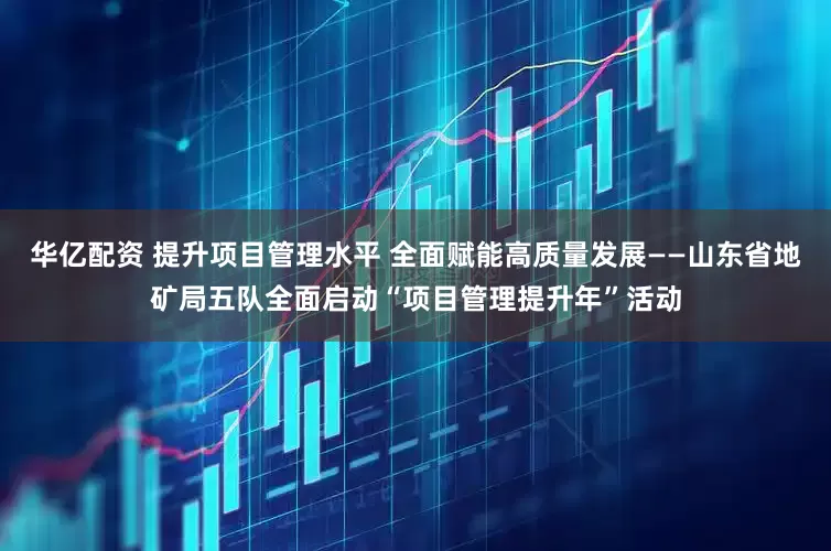 华亿配资 提升项目管理水平 全面赋能高质量发展——山东省地矿局五队全面启动“项目管理提升年”活动