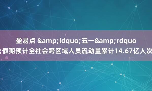 盈易点 &ldquo;五一&rdquo;假期预计全社会跨区域人员流动量累计14.67亿人次