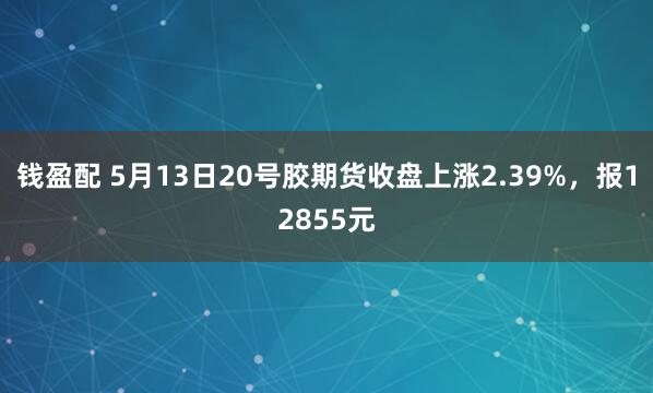 钱盈配 5月13日20号胶期货收盘上涨2.39%，报12855元