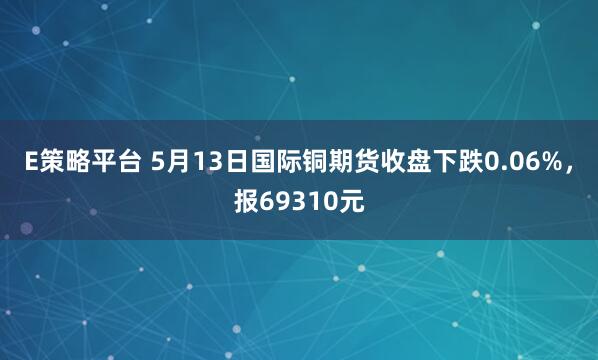 E策略平台 5月13日国际铜期货收盘下跌0.06%，报69310元