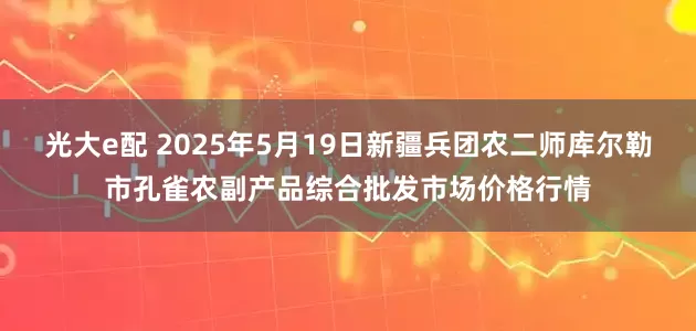 光大e配 2025年5月19日新疆兵团农二师库尔勒市孔雀农副产品综合批发市场价格行情