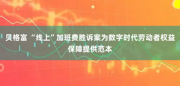 贝格富 “线上”加班费胜诉案为数字时代劳动者权益保障提供范本