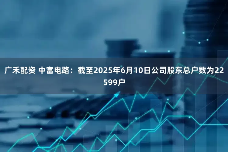 广禾配资 中富电路：截至2025年6月10日公司股东总户数为22599户