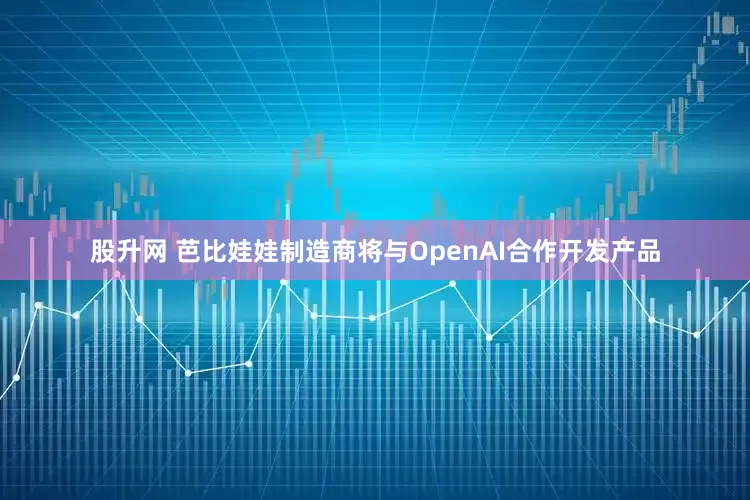 股升网 芭比娃娃制造商将与OpenAI合作开发产品