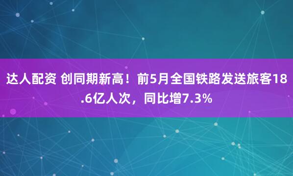 达人配资 创同期新高！前5月全国铁路发送旅客18.6亿人次，同比增7.3%