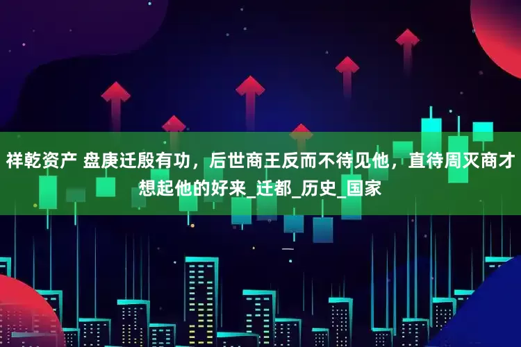 祥乾资产 盘庚迁殷有功，后世商王反而不待见他，直待周灭商才想起他的好来_迁都_历史_国家