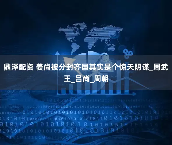 鼎泽配资 姜尚被分封齐国其实是个惊天阴谋_周武王_吕尚_周朝