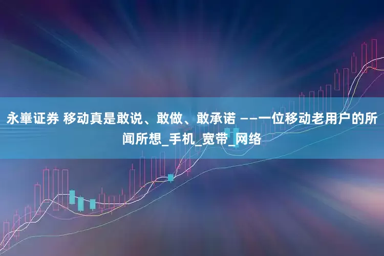 永崋证券 移动真是敢说、敢做、敢承诺 ——一位移动老用户的所闻所想_手机_宽带_网络