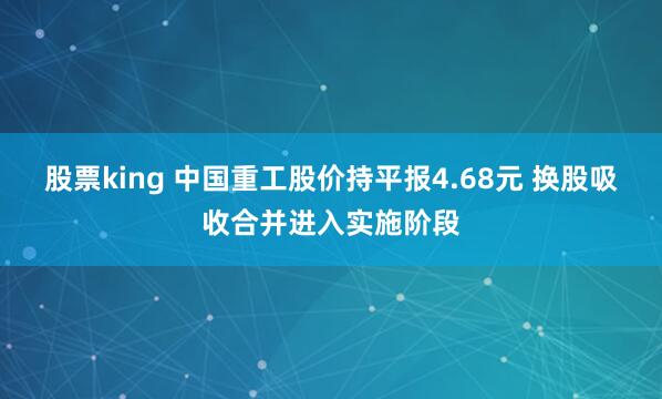 股票king 中国重工股价持平报4.68元 换股吸收合并进入实施阶段