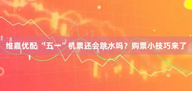 维嘉优配 “五一”机票还会跳水吗？购票小技巧来了