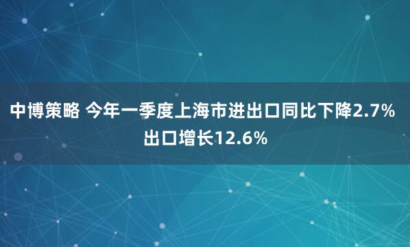 中博策略 今年一季度上海市进出口同比下降2.7% 出口增长12.6%