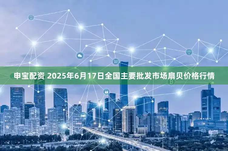 申宝配资 2025年6月17日全国主要批发市场扇贝价格行情