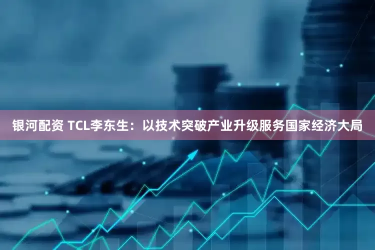 银河配资 TCL李东生：以技术突破产业升级服务国家经济大局