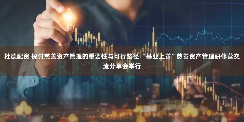 杜德配资 探讨慈善资产管理的重要性与可行路径 “基业上善”慈善资产管理研修营交流分享会举行