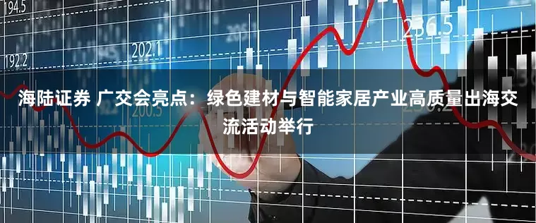 海陆证券 广交会亮点：绿色建材与智能家居产业高质量出海交流活动举行