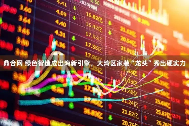 鼎合网 绿色智造成出海新引擎，大湾区家装“龙头”秀出硬实力